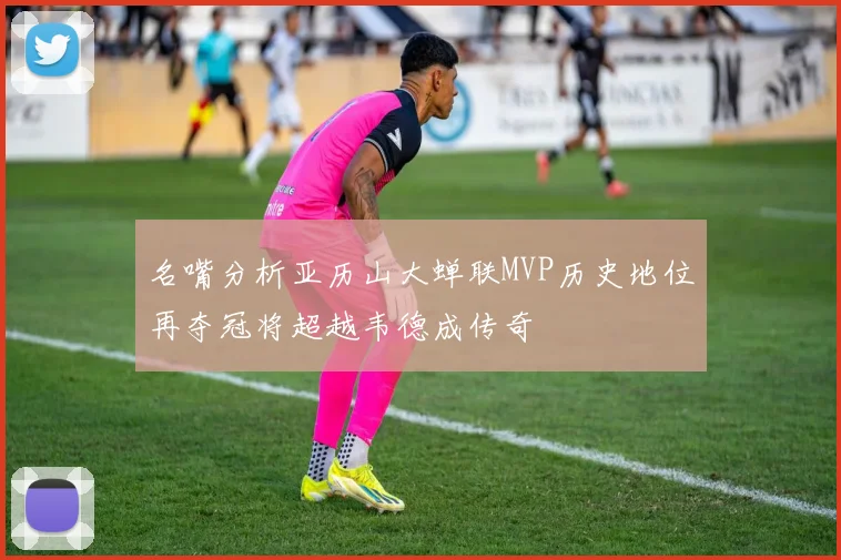 名嘴分析亚历山大蝉联MVP历史地位再夺冠将超越韦德成传奇