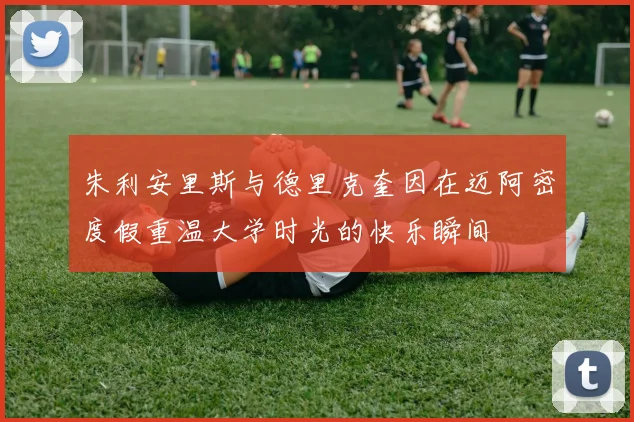 朱利安里斯与德里克奎因在迈阿密度假重温大学时光的快乐瞬间