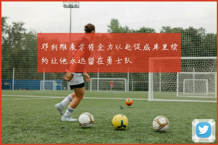 邓利维表示将全力以赴促成库里续约让他永远留在勇士队