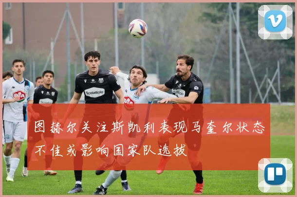 图赫尔关注斯凯利表现马奎尔状态不佳或影响国家队选拔