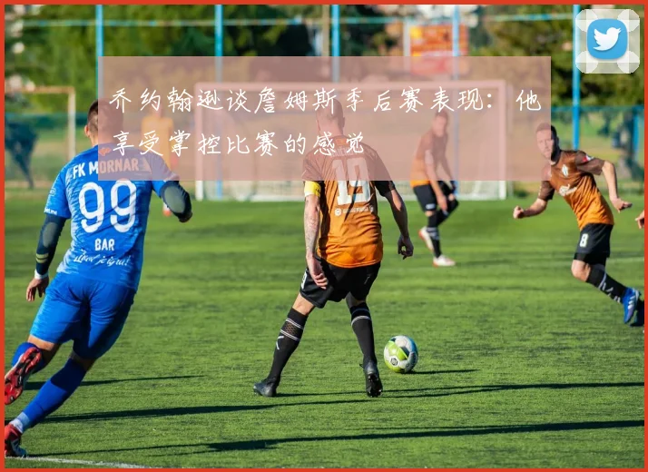 乔约翰逊谈詹姆斯季后赛表现：他享受掌控比赛的感觉