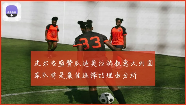 皮尔洛盛赞瓜迪奥拉执教意大利国家队将是最佳选择的理由分析