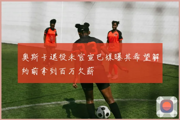 奥斯卡退役未官宣巴媒曝其希望解约前拿到百万欠薪