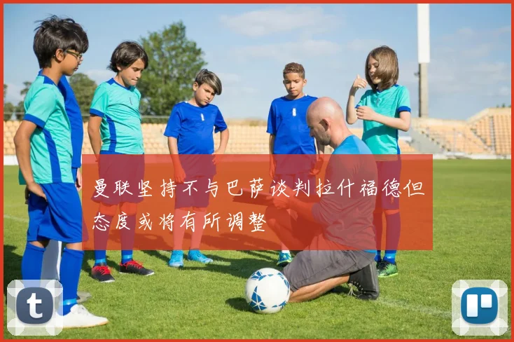 曼联坚持不与巴萨谈判拉什福德但态度或将有所调整