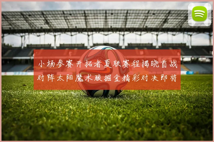小杨参赛开拓者夏联赛程揭晓首战对阵太阳魔术狼掘金精彩对决即将开启