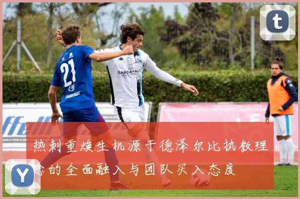 热刺重焕生机源于德泽尔比执教理念的全面融入与团队买入态度