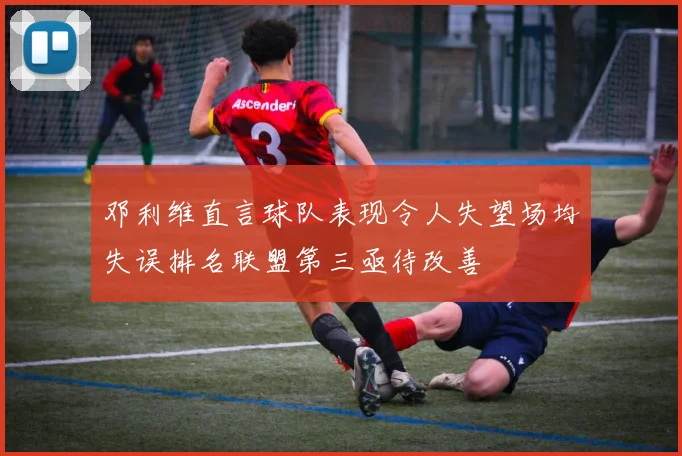 邓利维直言球队表现令人失望场均失误排名联盟第三亟待改善