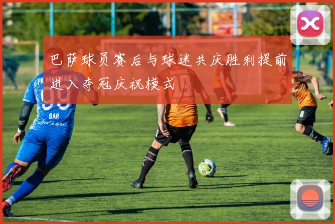 巴萨球员赛后与球迷共庆胜利提前进入夺冠庆祝模式