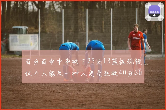 百分百命中率砍下25分13篮板现役仅六人能及一神人更是狂砍40分30篮板大三元