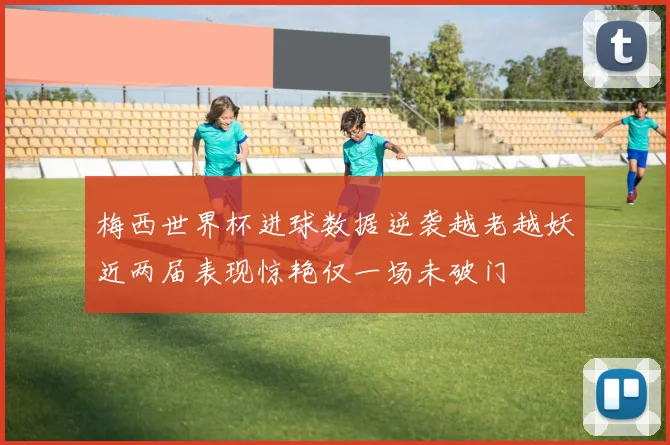 梅西世界杯进球数据逆袭越老越妖近两届表现惊艳仅一场未破门