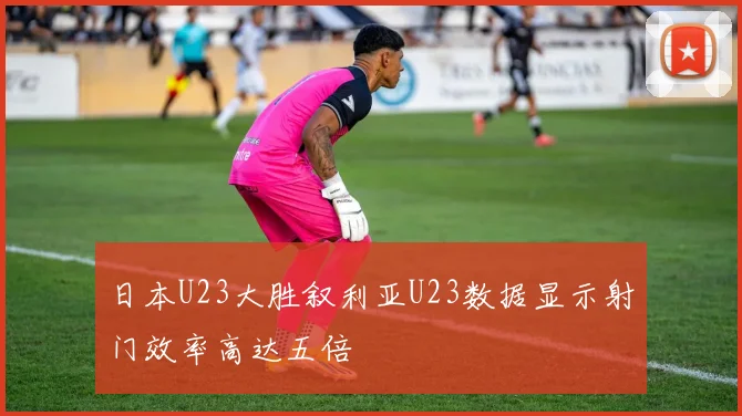 日本U23大胜叙利亚U23数据显示射门效率高达五倍