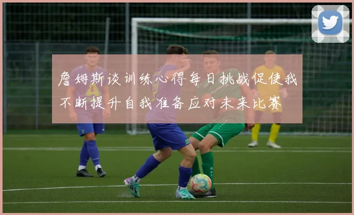 詹姆斯谈训练心得每日挑战促使我不断提升自我准备应对未来比赛