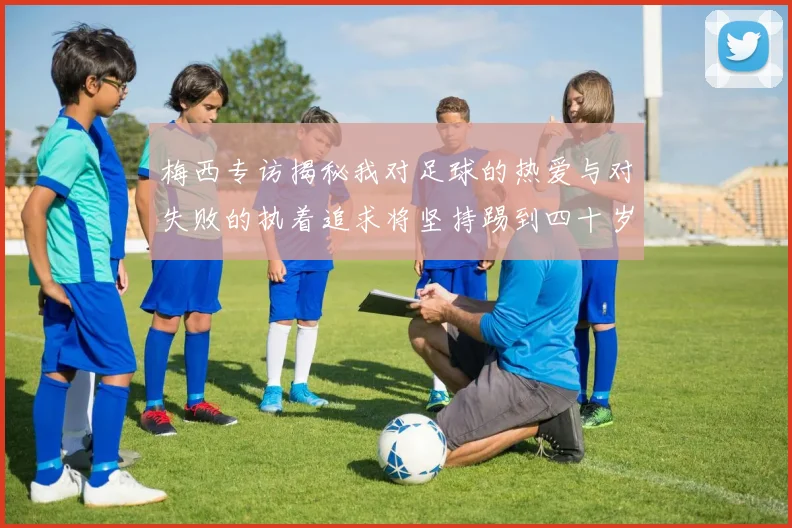 梅西专访揭秘我对足球的热爱与对失败的执着追求将坚持踢到四十岁