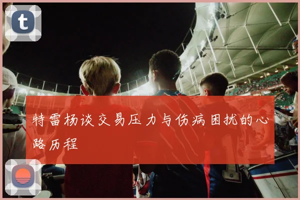 特雷杨谈交易压力与伤病困扰的心路历程